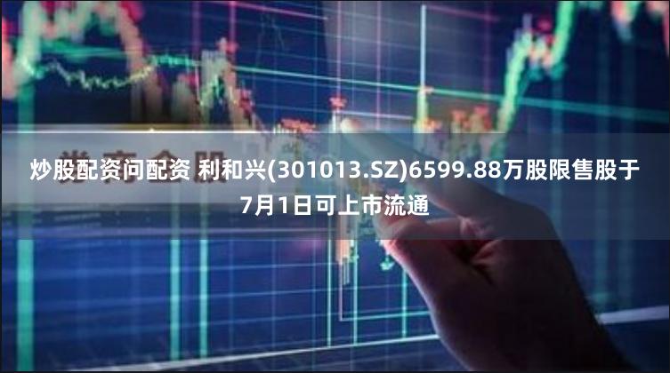 炒股配资问配资 利和兴(301013.SZ)6599.88万股限售股于7月1日可上市流通