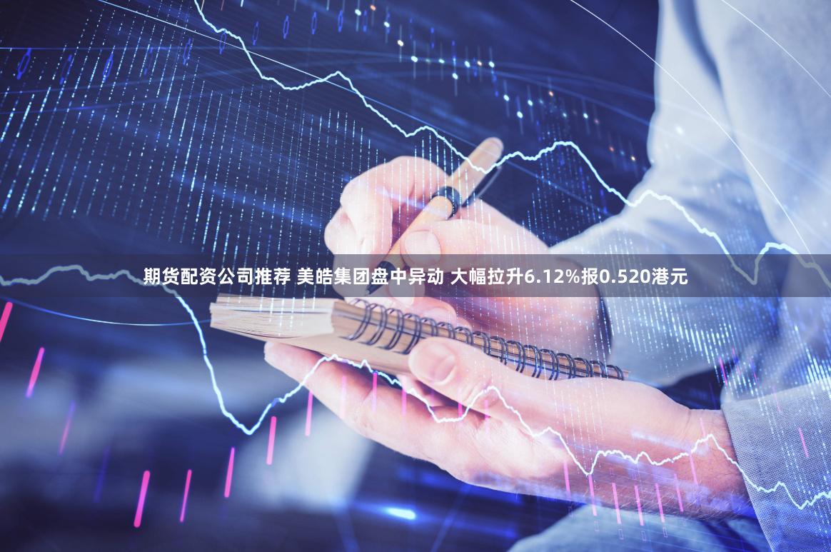 期货配资公司推荐 美皓集团盘中异动 大幅拉升6.12%报0.520港元