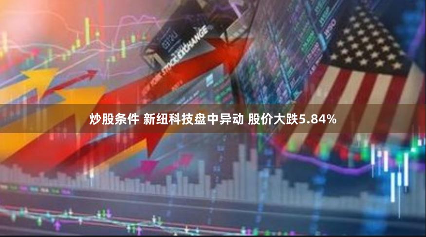 炒股条件 新纽科技盘中异动 股价大跌5.84%