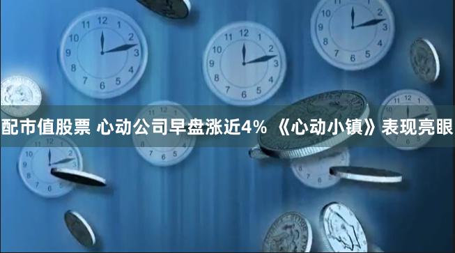 配市值股票 心动公司早盘涨近4% 《心动小镇》表现亮眼