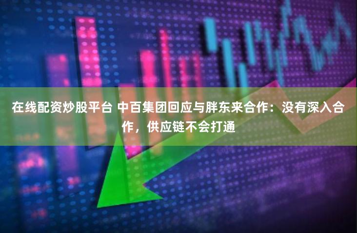 在线配资炒股平台 中百集团回应与胖东来合作：没有深入合作，供应链不会打通