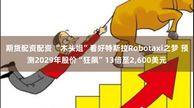 期货配资配资 “木头姐”看好特斯拉Robotaxi之梦 预测2029年股价“狂飙”13倍至2,600美元