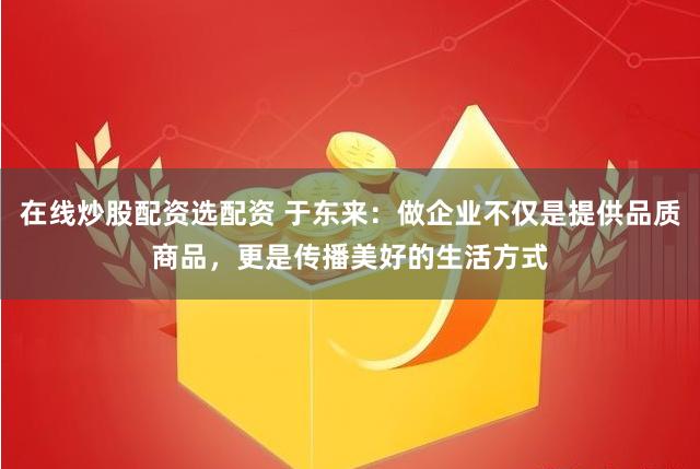 在线炒股配资选配资 于东来：做企业不仅是提供品质商品，更是传播美好的生活方式