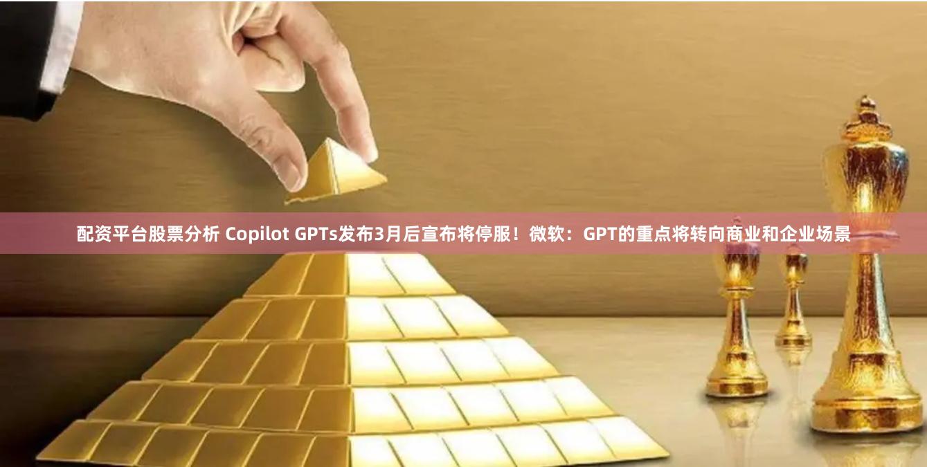 配资平台股票分析 Copilot GPTs发布3月后宣布将停服！微软：GPT的重点将转向商业和企业场景