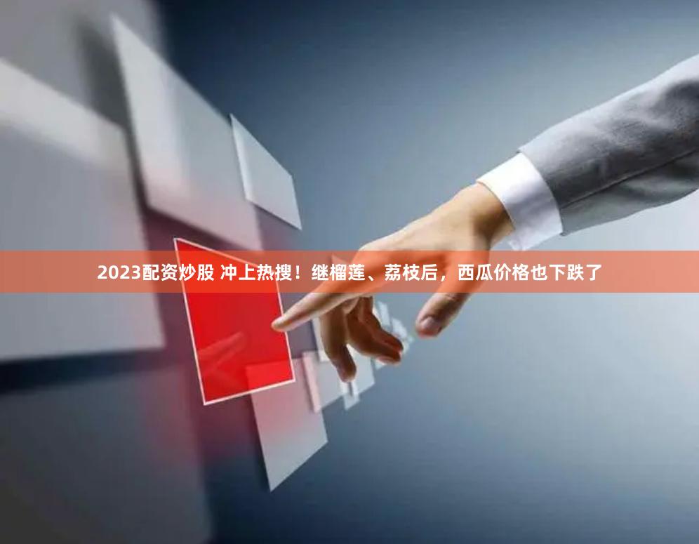 2023配资炒股 冲上热搜！继榴莲、荔枝后，西瓜价格也下跌了