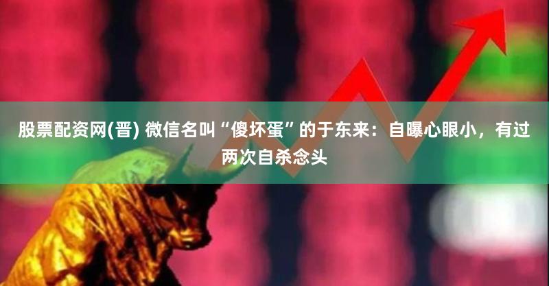 股票配资网(晋) 微信名叫“傻坏蛋”的于东来：自曝心眼小，有过两次自杀念头