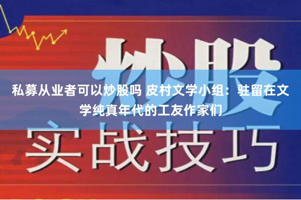 私募从业者可以炒股吗 皮村文学小组：驻留在文学纯真年代的工友作家们