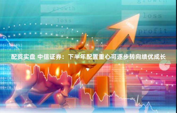 配资实盘 中信证券：下半年配置重心可逐步转向绩优成长