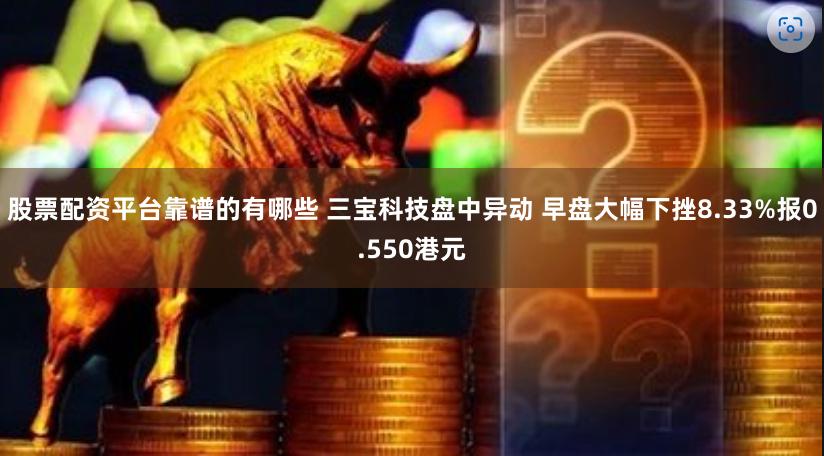 股票配资平台靠谱的有哪些 三宝科技盘中异动 早盘大幅下挫8.33%报0.550港元