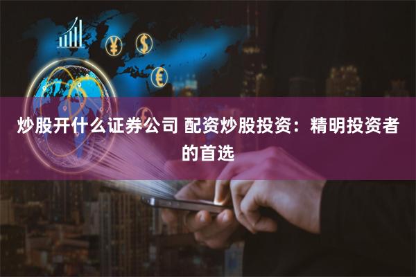 炒股开什么证券公司 配资炒股投资：精明投资者的首选