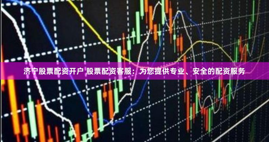 济宁股票配资开户 股票配资客服：为您提供专业、安全的配资服务