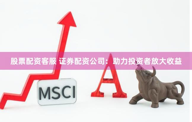 股票配资客服 证券配资公司：助力投资者放大收益