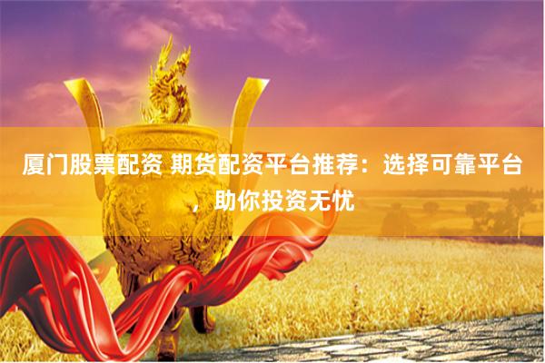 厦门股票配资 期货配资平台推荐：选择可靠平台，助你投资无忧