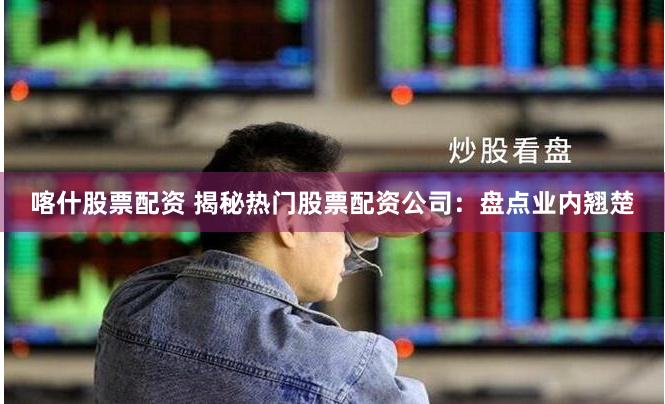 喀什股票配资 揭秘热门股票配资公司：盘点业内翘楚