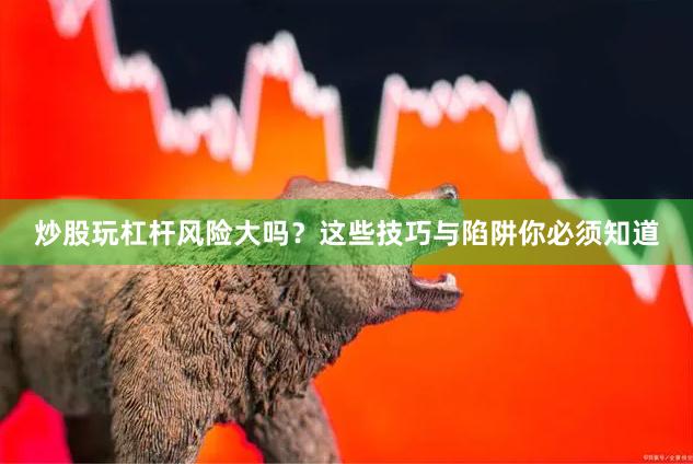 炒股玩杠杆风险大吗？这些技巧与陷阱你必须知道