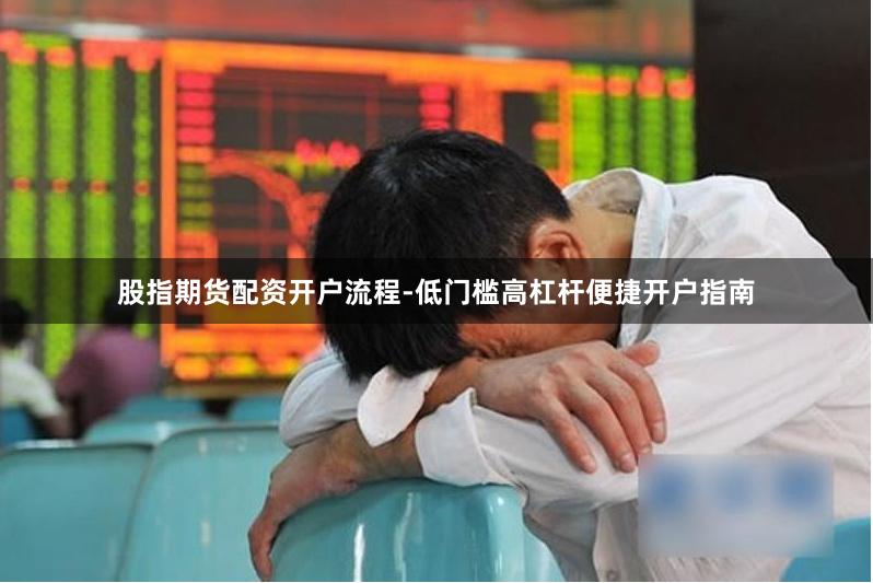 股指期货配资开户流程-低门槛高杠杆便捷开户指南