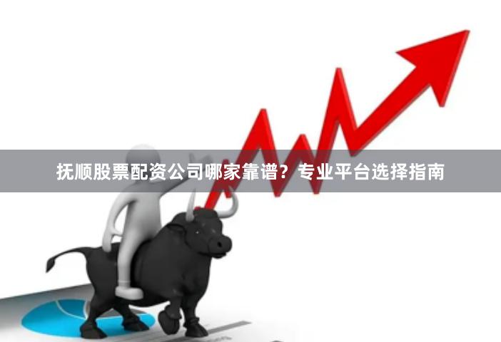 抚顺股票配资公司哪家靠谱?专业平台选择指南
