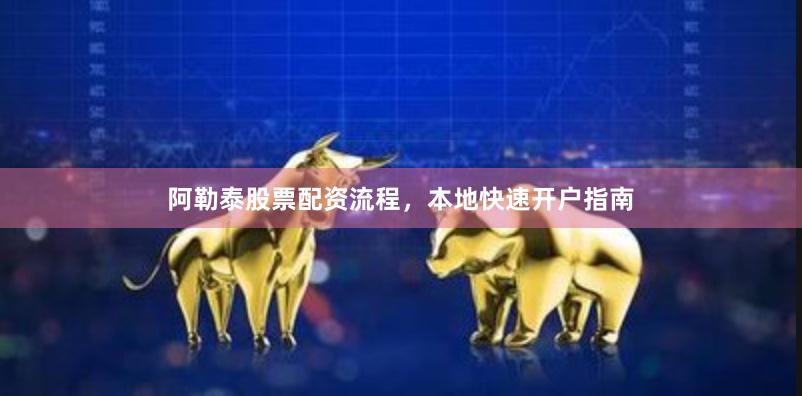 阿勒泰股票配资流程，本地快速开户指南