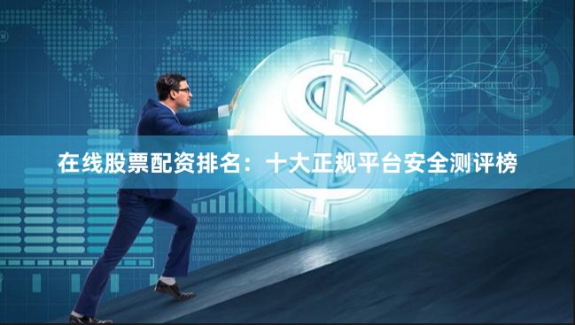 在线股票配资排名：十大正规平台安全测评榜